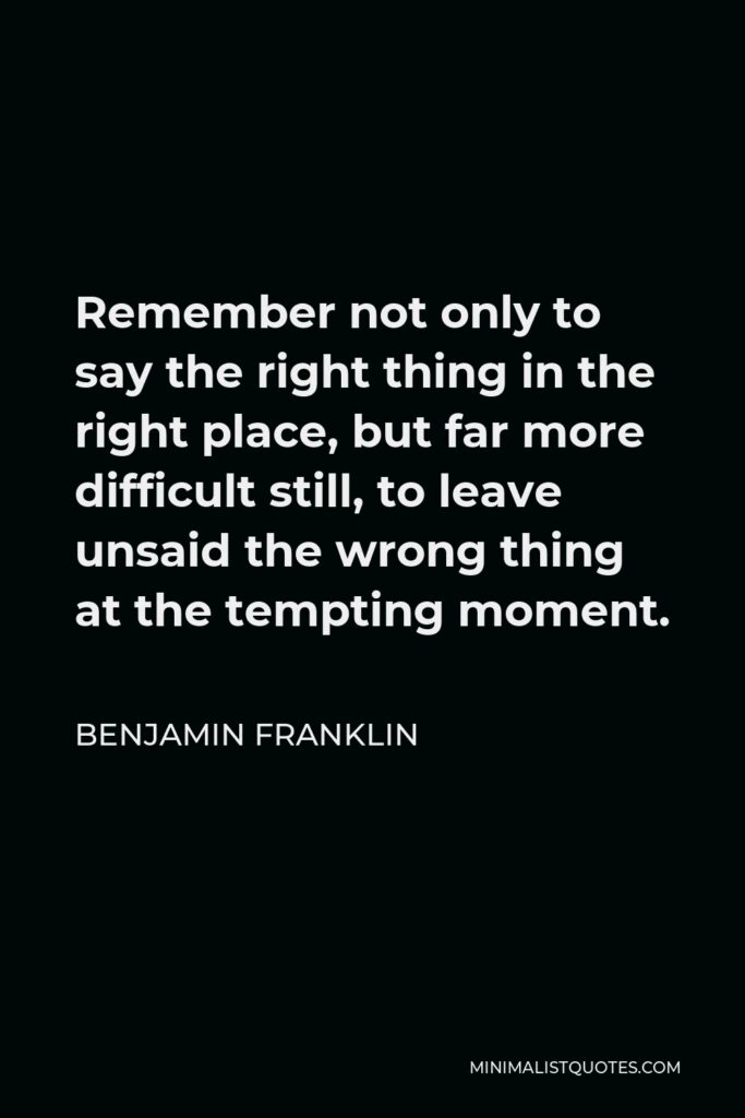 Benjamin Franklin Quote - Remember not only to say the right thing in the right place, but far more difficult still, to leave unsaid the wrong thing at the tempting moment.