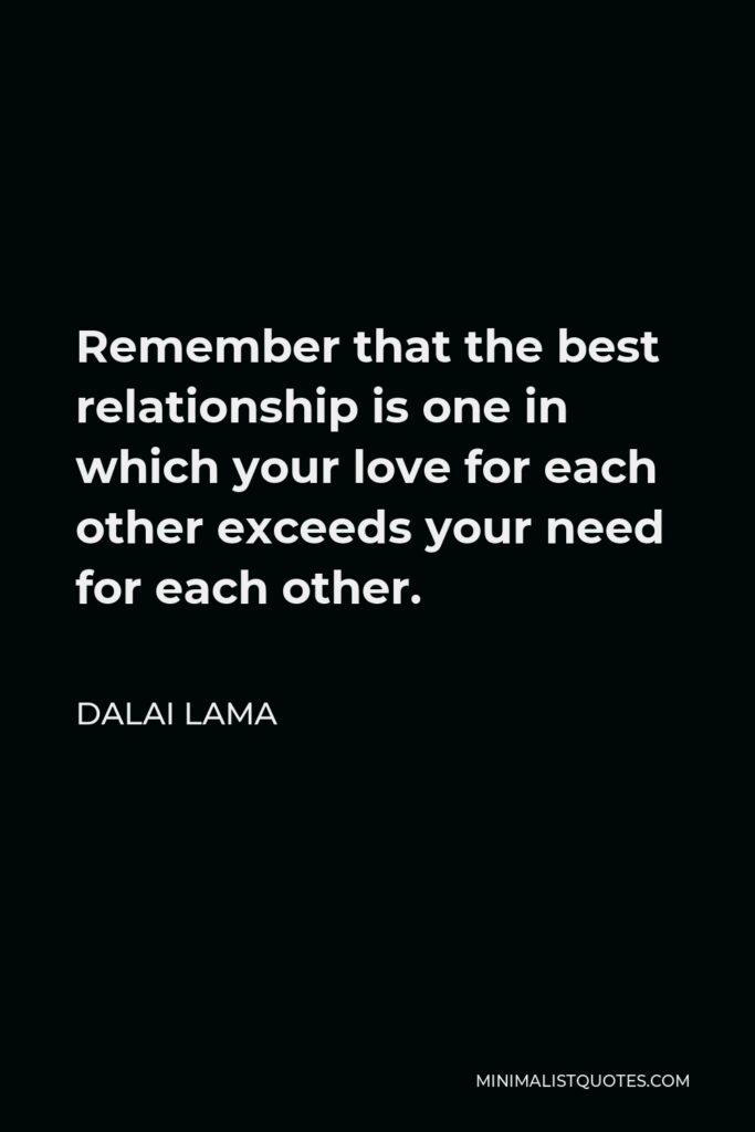 Dalai Lama Quote - Remember that the best relationship is one in which your love for each other exceeds your need for each other.