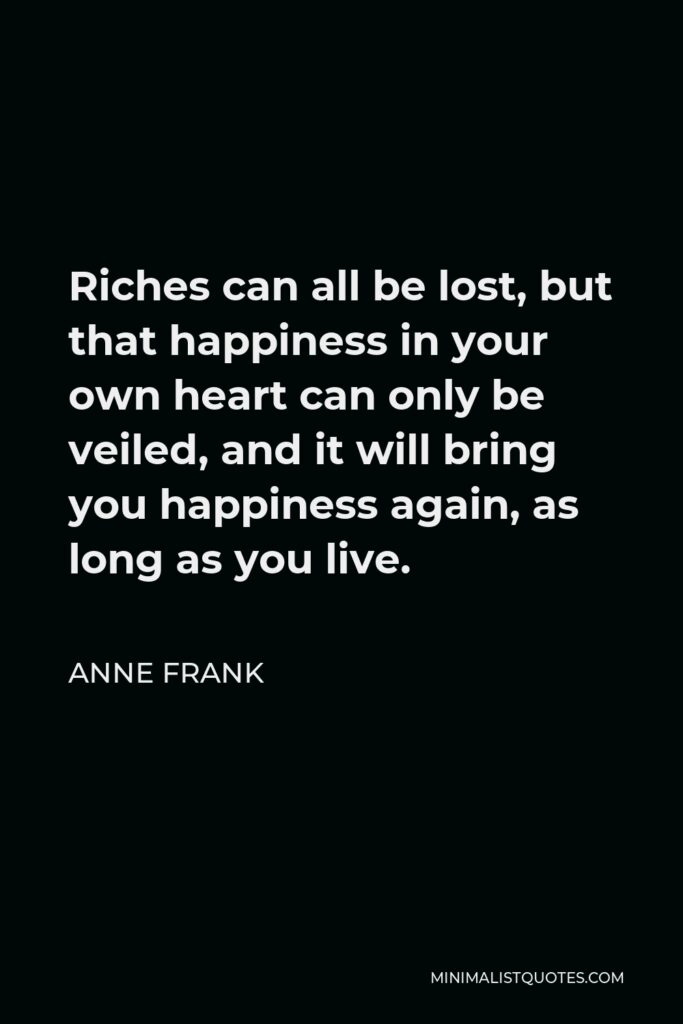 Anne Frank Quote - Riches can all be lost, but that happiness in your own heart can only be veiled, and it will bring you happiness again, as long as you live.