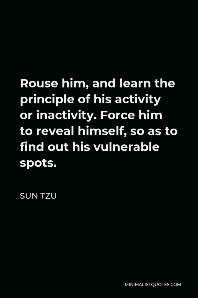 Sun Tzu Quote - Rouse him, and learn the principle of his activity or inactivity. Force him to reveal himself, so as to find out his vulnerable spots.