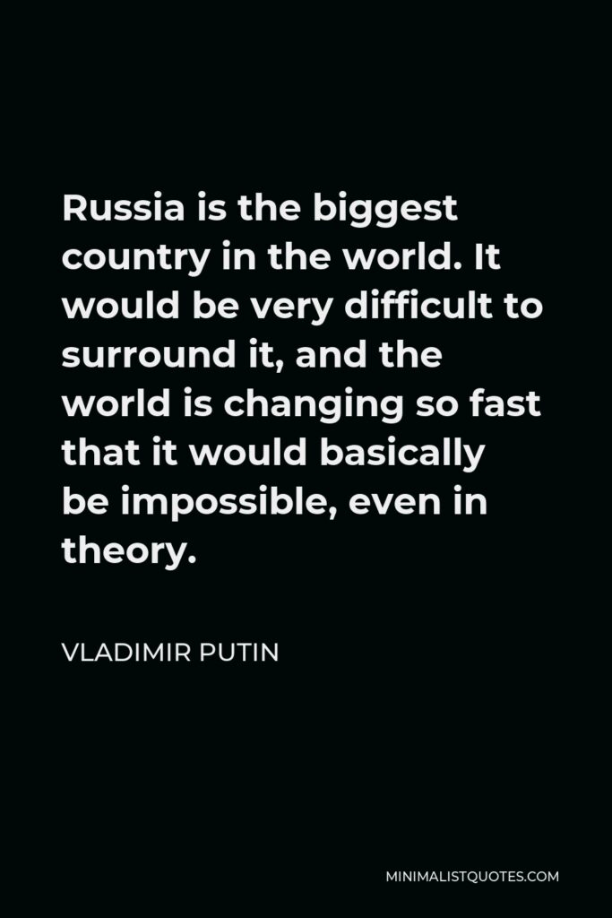 Vladimir Putin Quote - Russia is the biggest country in the world. It would be very difficult to surround it, and the world is changing so fast that it would basically be impossible, even in theory.