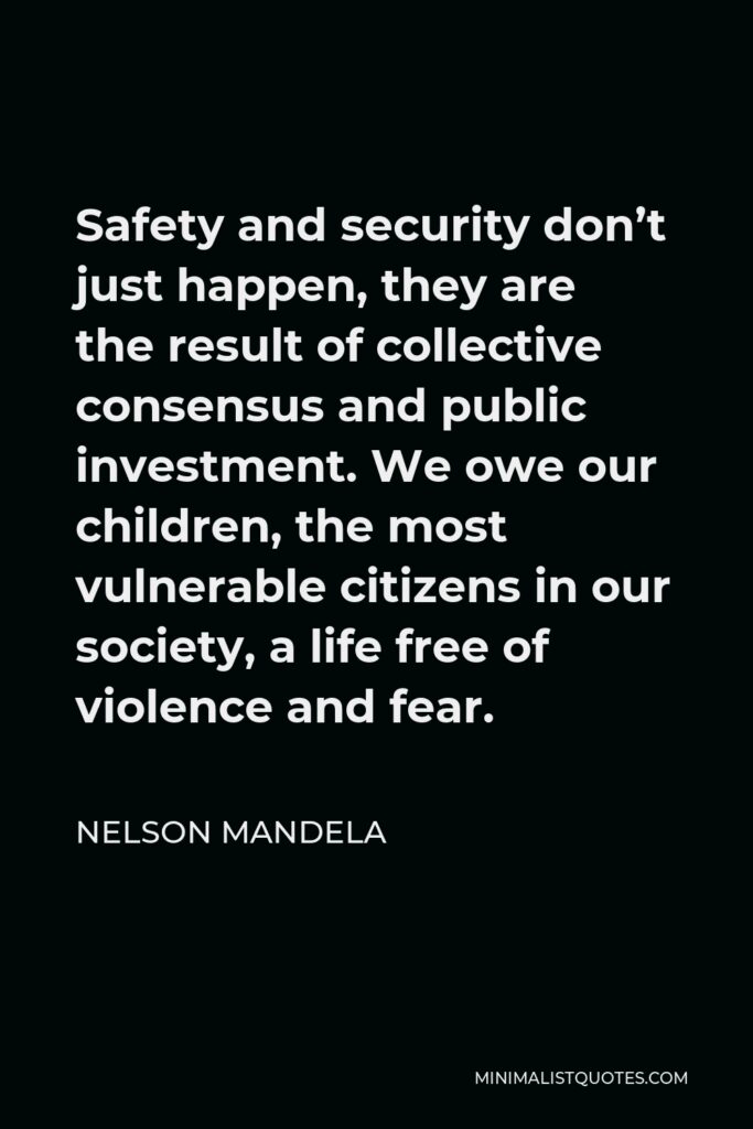 Nelson Mandela Quote - Safety and security don’t just happen, they are the result of collective consensus and public investment. We owe our children, the most vulnerable citizens in our society, a life free of violence and fear.