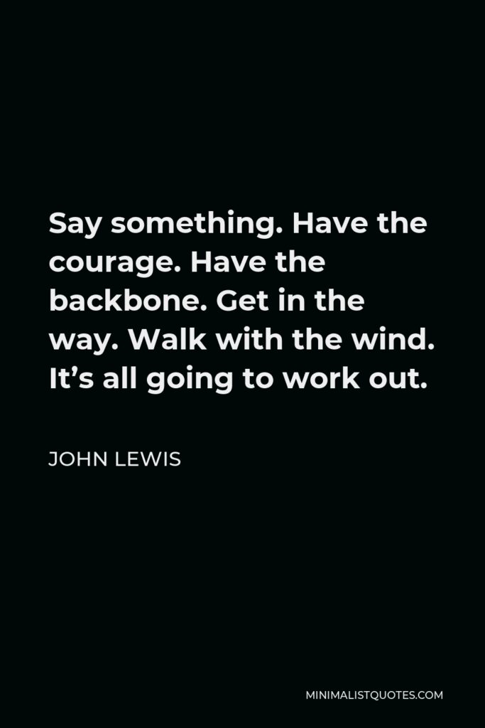 John Lewis Quote - Say something. Have the courage. Have the backbone. Get in the way. Walk with the wind. It’s all going to work out.