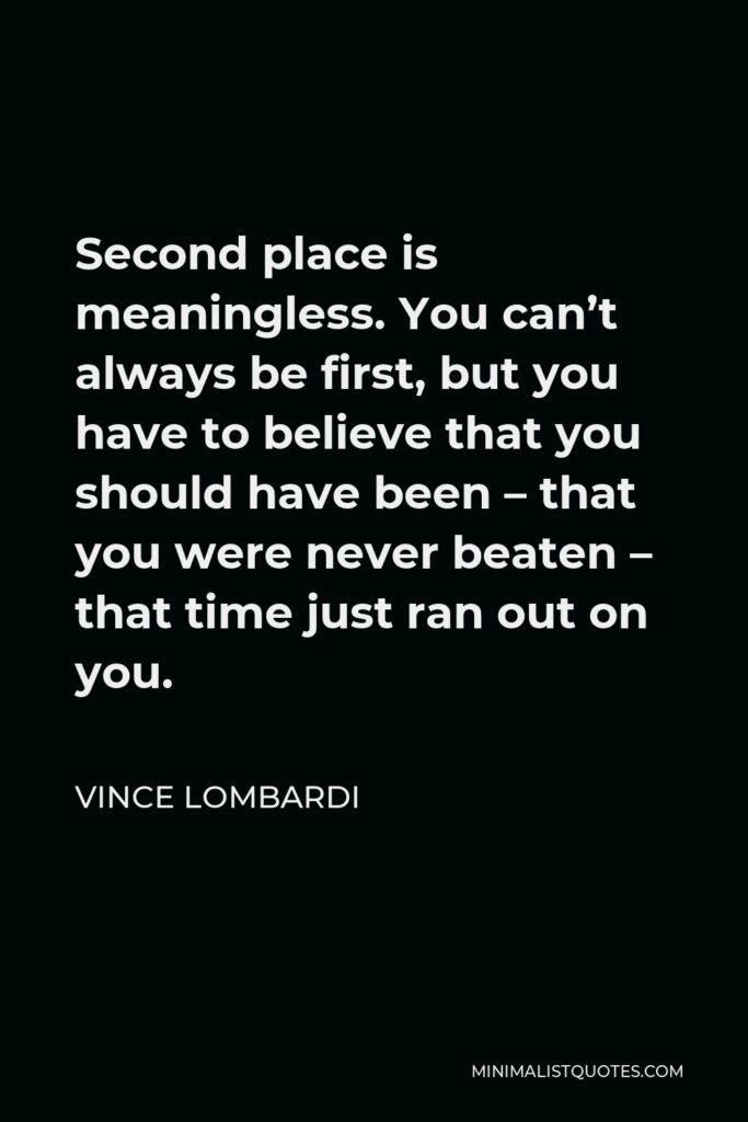 Vince Lombardi Quote - Second place is meaningless. You can’t always be first, but you have to believe that you should have been – that you were never beaten – that time just ran out on you.