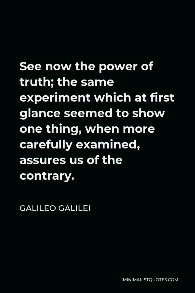 Galileo Galilei Quote - See now the power of truth; the same experiment which at first glance seemed to show one thing, when more carefully examined, assures us of the contrary.