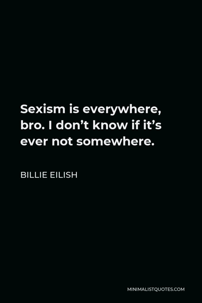 Billie Eilish Quote - Sexism is everywhere, bro. I don’t know if it’s ever not somewhere.