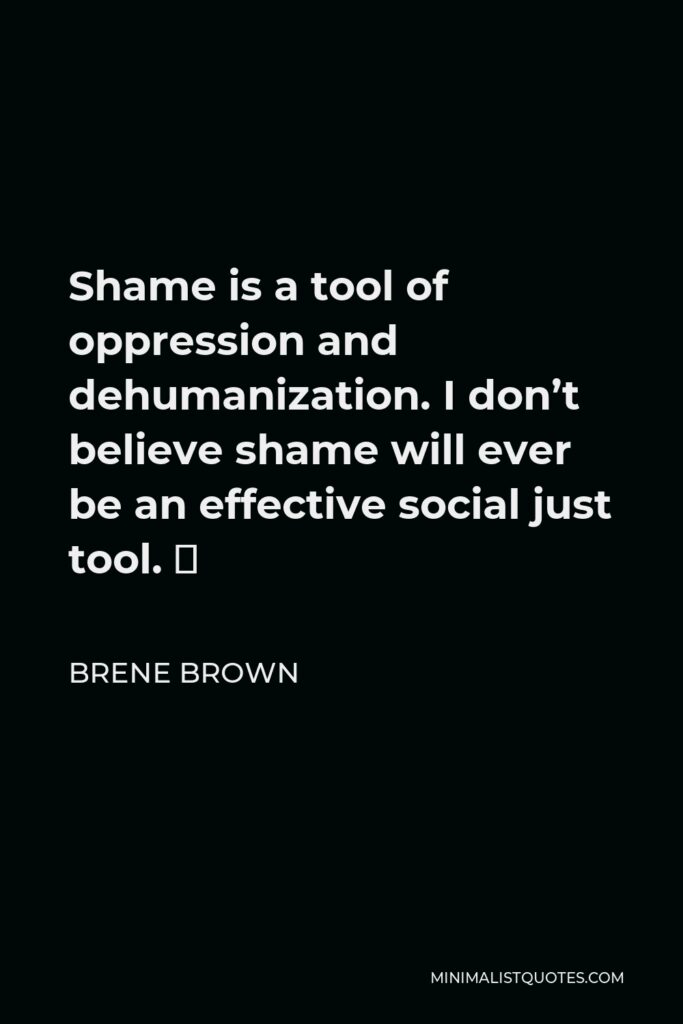 Brene Brown Quote - Shame is a tool of oppression and dehumanization. I don’t believe shame will ever be an effective social just tool. ⁣