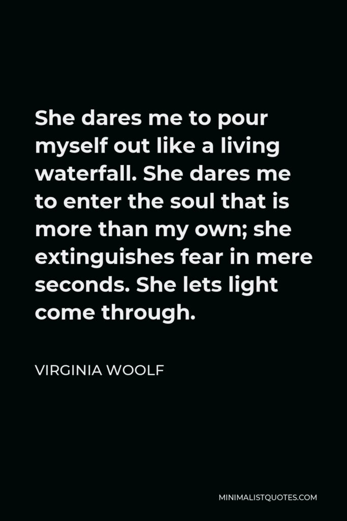 Virginia Woolf Quote - She dares me to pour myself out like a living waterfall. She dares me to enter the soul that is more than my own; she extinguishes fear in mere seconds. She lets light come through.