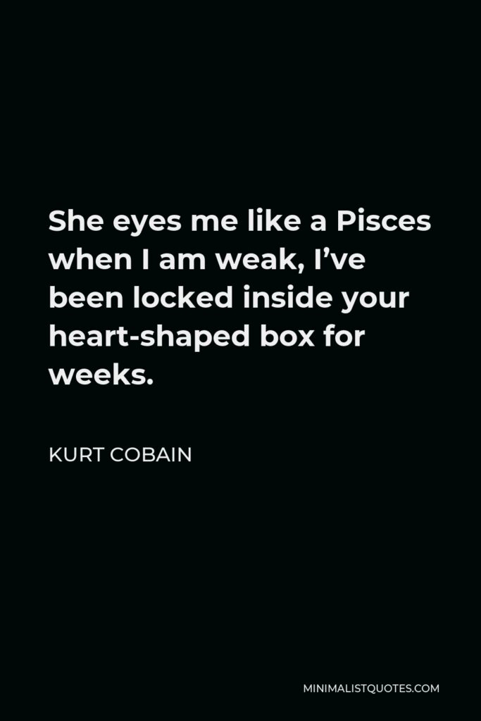 Kurt Cobain Quote - She eyes me like a Pisces when I am weak, I’ve been locked inside your heart-shaped box for weeks.