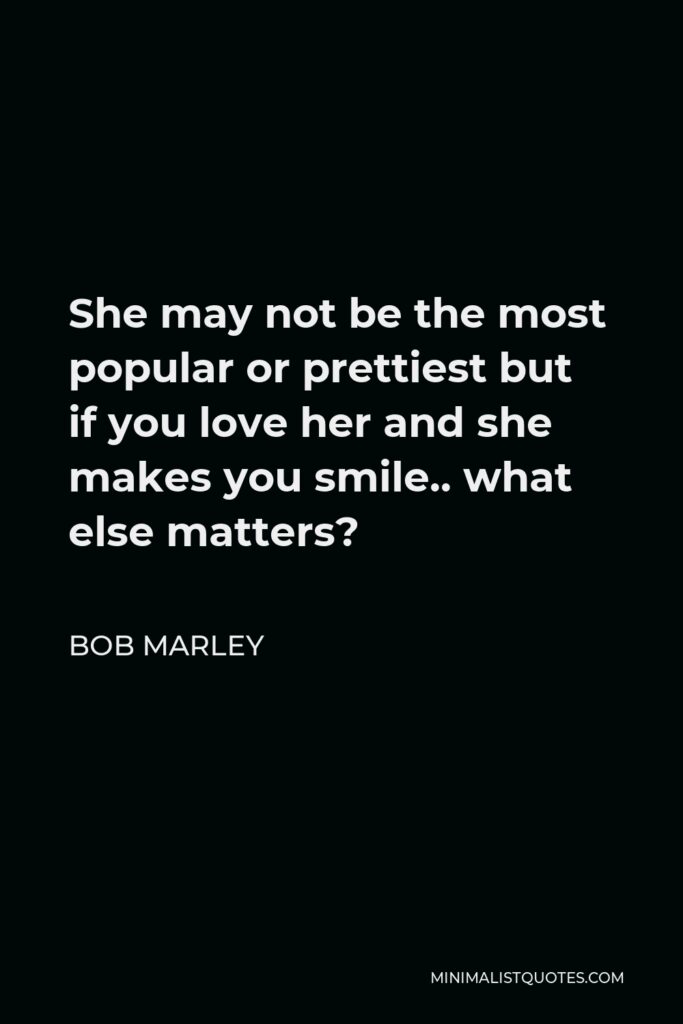 Bob Marley Quote - She may not be the most popular or prettiest but if you love her and she makes you smile.. what else matters?