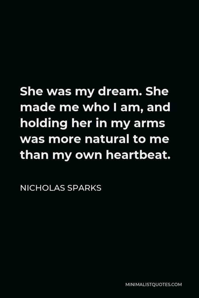 Nicholas Sparks Quote - She was my dream. She made me who I am, and holding her in my arms was more natural to me than my own heartbeat.