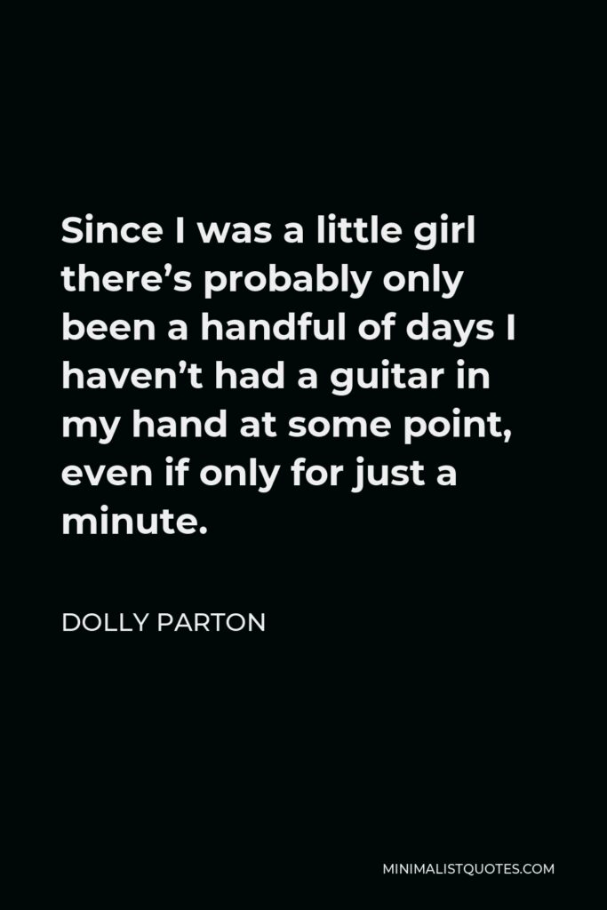 Dolly Parton Quote - Since I was a little girl there’s probably only been a handful of days I haven’t had a guitar in my hand at some point, even if only for just a minute.