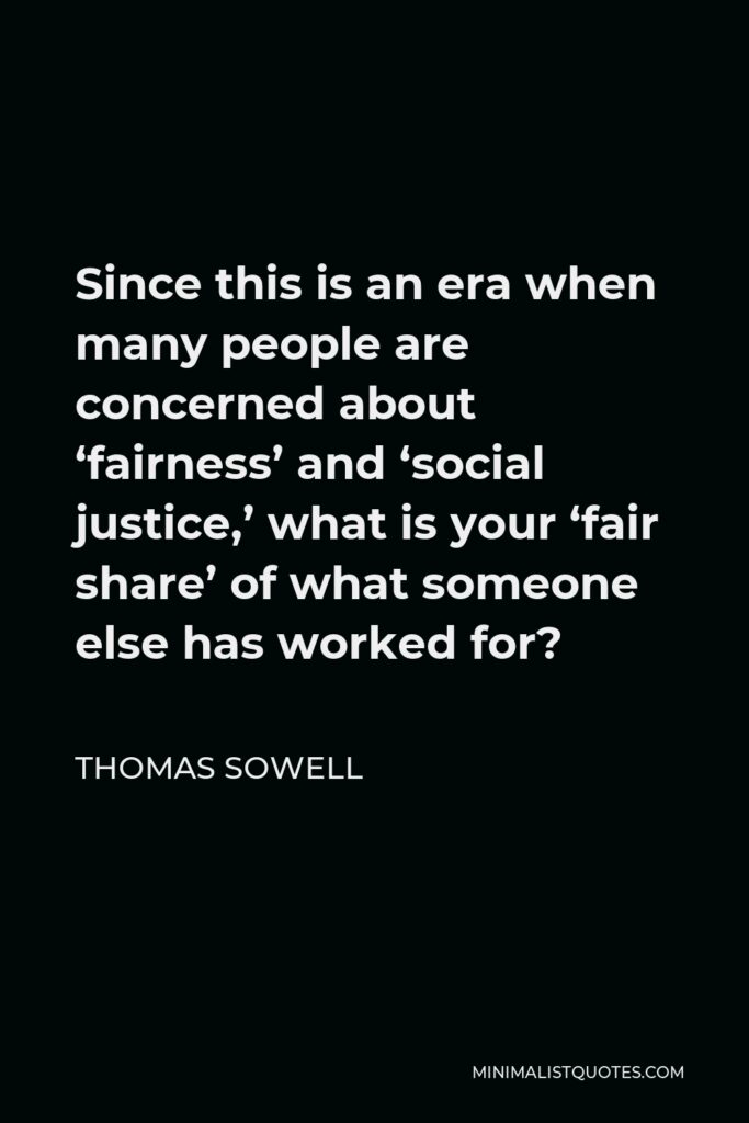 Thomas Sowell Quote - Since this is an era when many people are concerned about ‘fairness’ and ‘social justice,’ what is your ‘fair share’ of what someone else has worked for?