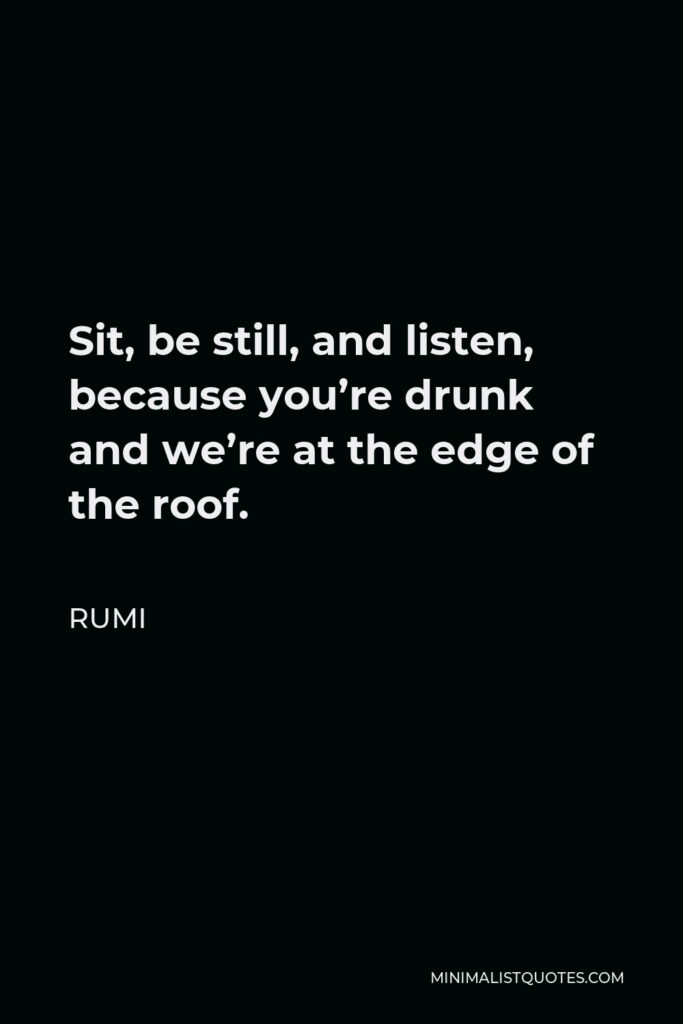Rumi Quote - Sit, be still, and listen, because you’re drunk and we’re at the edge of the roof.