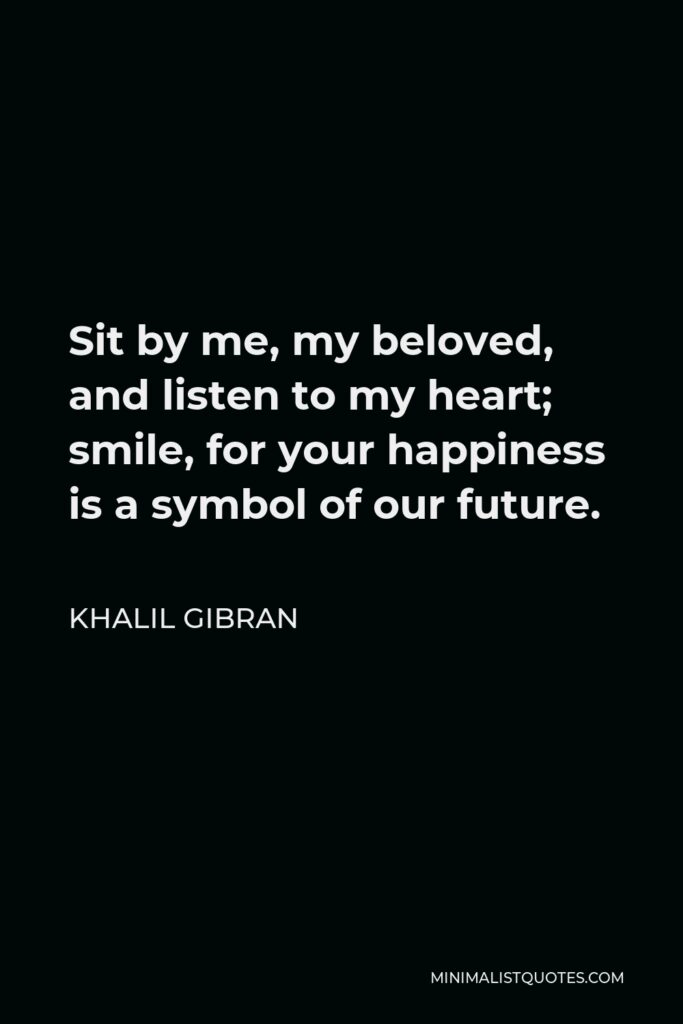 Khalil Gibran Quote - Sit by me, my beloved, and listen to my heart; smile, for your happiness is a symbol of our future.