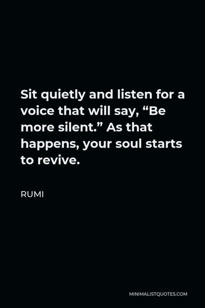 Rumi Quote - Sit quietly and listen for a voice that will say, “Be more silent.” As that happens, your soul starts to revive.