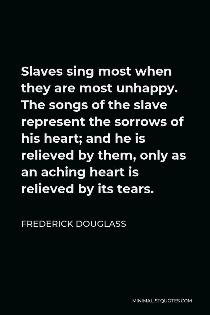 Frederick Douglass Quote - Slaves sing most when they are most unhappy. The songs of the slave represent the sorrows of his heart; and he is relieved by them, only as an aching heart is relieved by its tears.