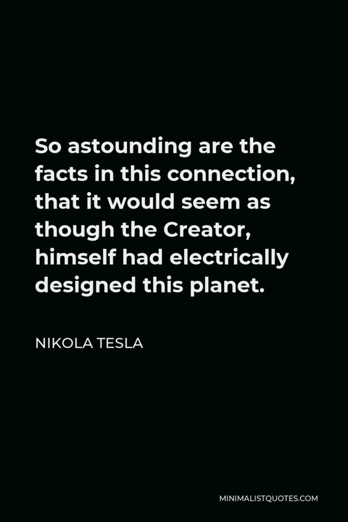 Nikola Tesla Quote - So astounding are the facts in this connection, that it would seem as though the Creator, himself had electrically designed this planet.