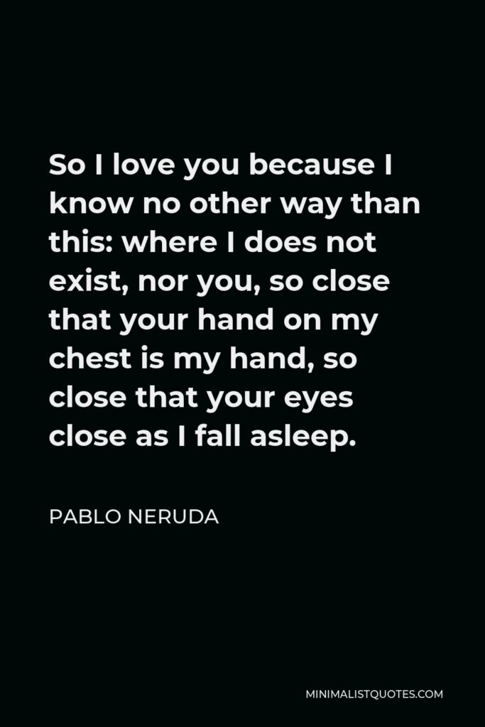 Pablo Neruda Quote - So I love you because I know no other way than this: where I does not exist, nor you, so close that your hand on my chest is my hand, so close that your eyes close as I fall asleep.