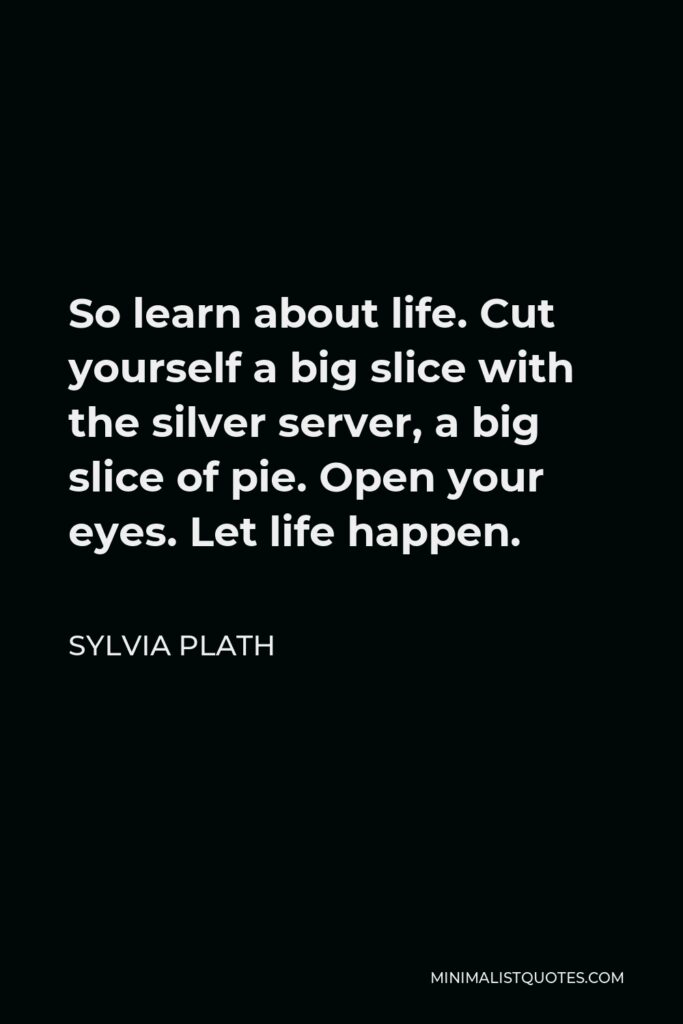 Sylvia Plath Quote - So learn about life. Cut yourself a big slice with the silver server, a big slice of pie. Open your eyes. Let life happen.