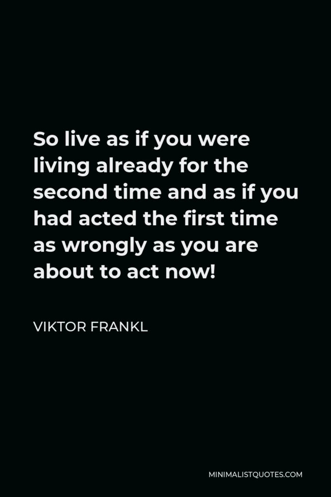 Viktor Frankl Quote - So live as if you were living already for the second time and as if you had acted the first time as wrongly as you are about to act now!
