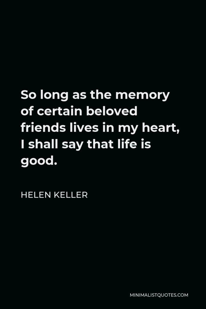 Helen Keller Quote - So long as the memory of certain beloved friends lives in my heart, I shall say that life is good.