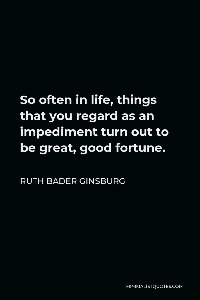 Ruth Bader Ginsburg Quote - So often in life, things that you regard as an impediment turn out to be great, good fortune.