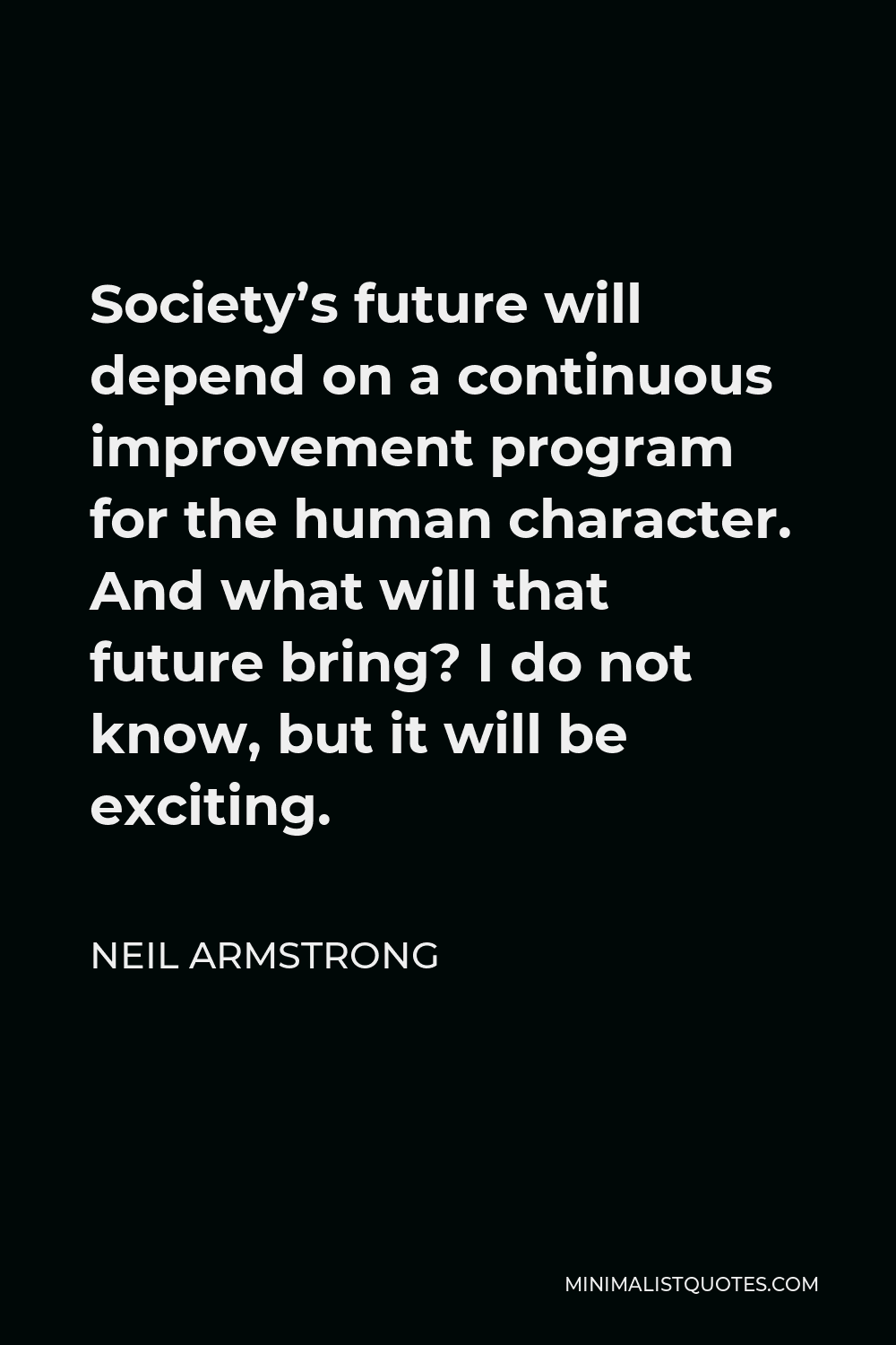 Neil Armstrong Quote - Society’s future will depend on a continuous improvement program for the human character. And what will that future bring? I do not know, but it will be exciting.