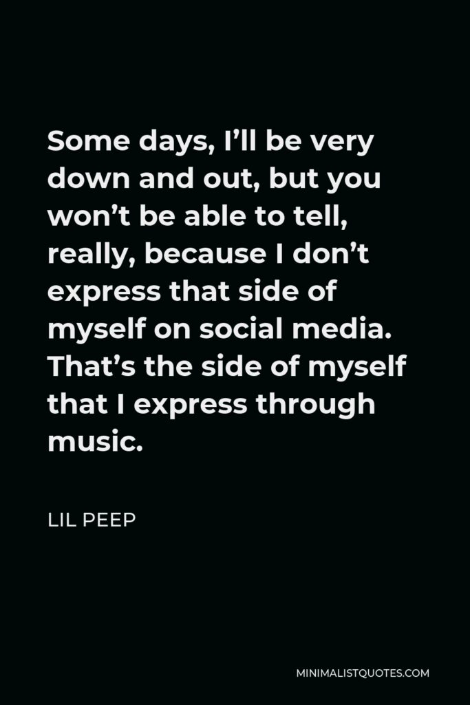 Lil Peep Quote - Some days, I’ll be very down and out, but you won’t be able to tell, really, because I don’t express that side of myself on social media. That’s the side of myself that I express through music.