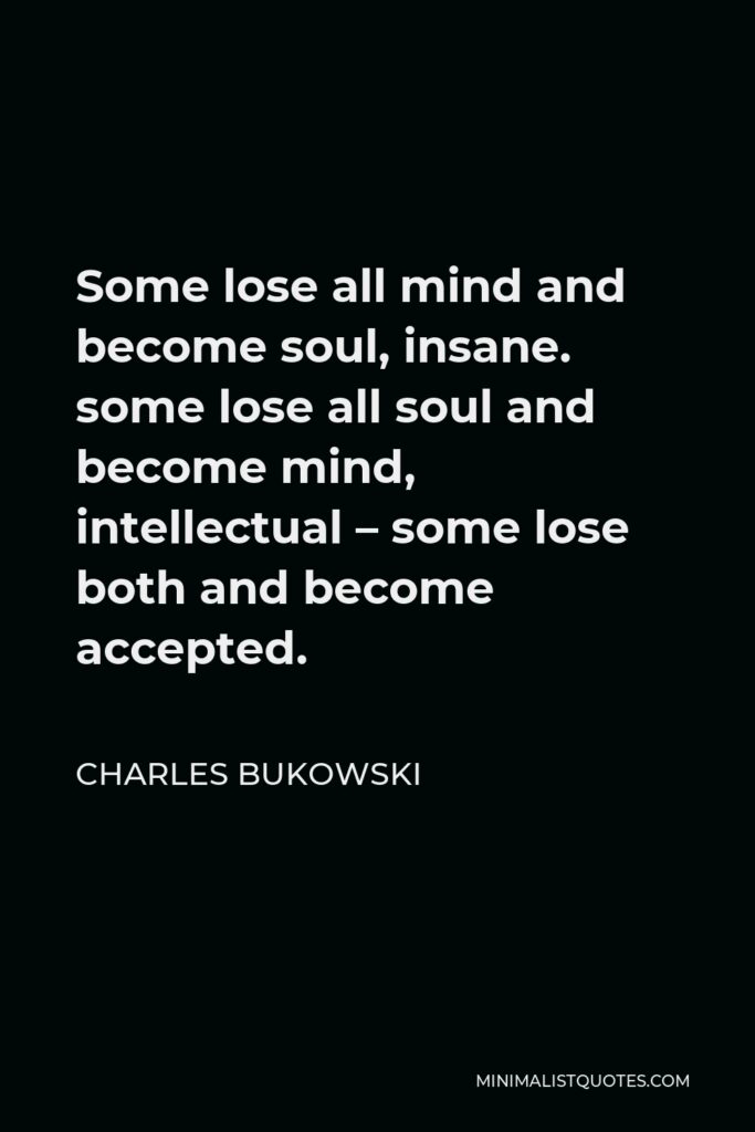 Charles Bukowski Quote - Some lose all mind and become soul, insane. some lose all soul and become mind, intellectual – some lose both and become accepted.