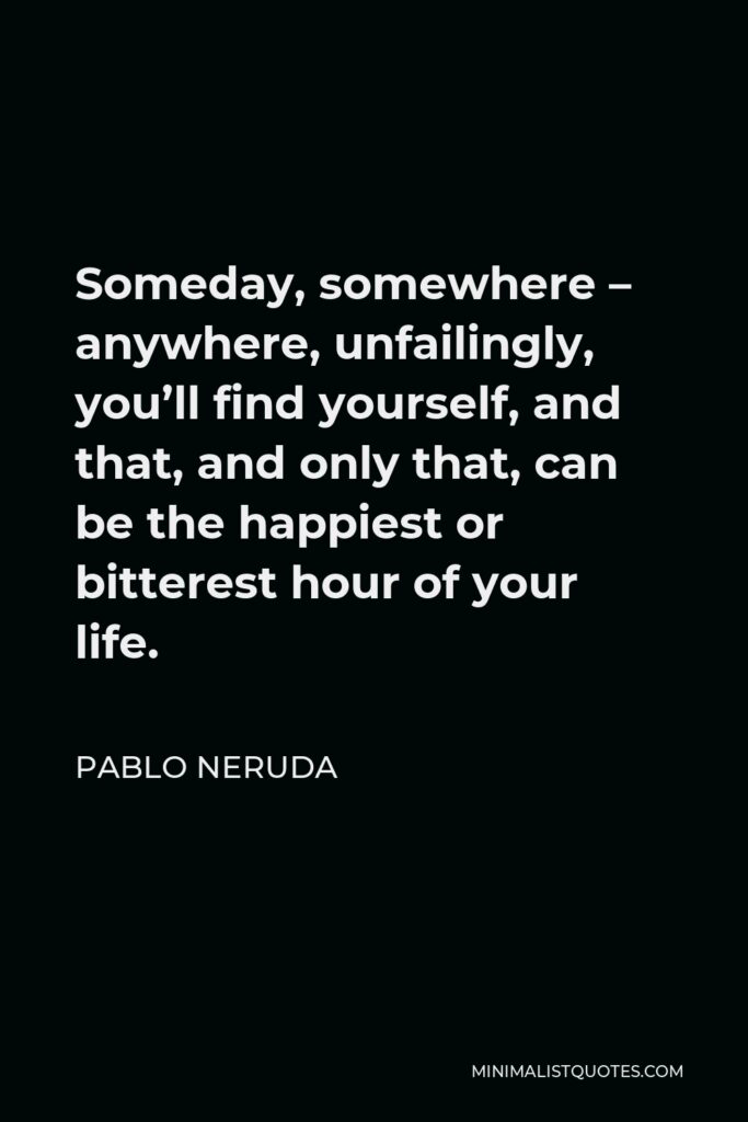 Pablo Neruda Quote - Someday, somewhere – anywhere, unfailingly, you’ll find yourself, and that, and only that, can be the happiest or bitterest hour of your life.