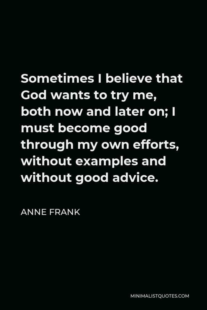 Anne Frank Quote - Sometimes I believe that God wants to try me, both now and later on; I must become good through my own efforts, without examples and without good advice.