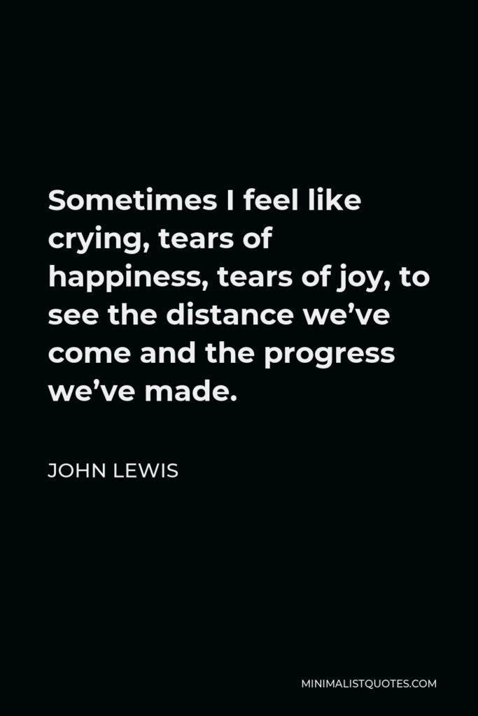 John Lewis Quote - Sometimes I feel like crying, tears of happiness, tears of joy, to see the distance we’ve come and the progress we’ve made.