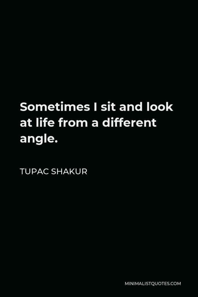 Tupac Shakur Quote - Sometimes I sit and look at life from a different angle.