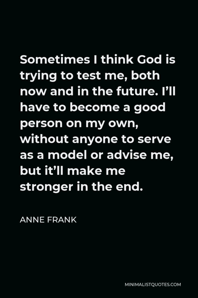 Anne Frank Quote - Sometimes I think God is trying to test me, both now and in the future. I’ll have to become a good person on my own, without anyone to serve as a model or advise me, but it’ll make me stronger in the end.
