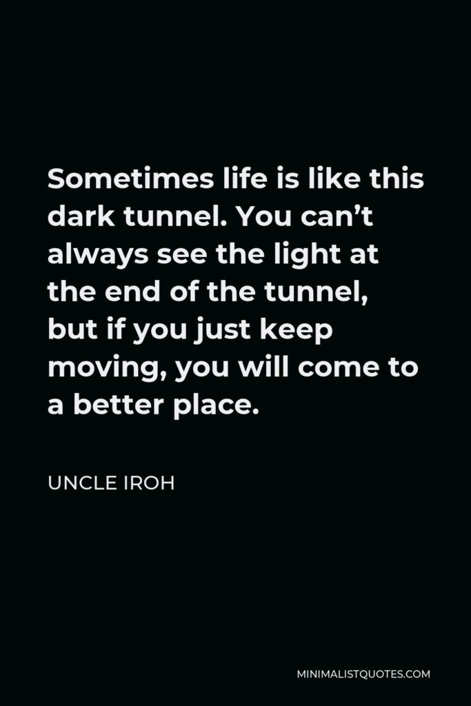 Uncle Iroh Quote - Sometimes life is like this dark tunnel. You can’t always see the light at the end of the tunnel, but if you just keep moving, you will come to a better place.