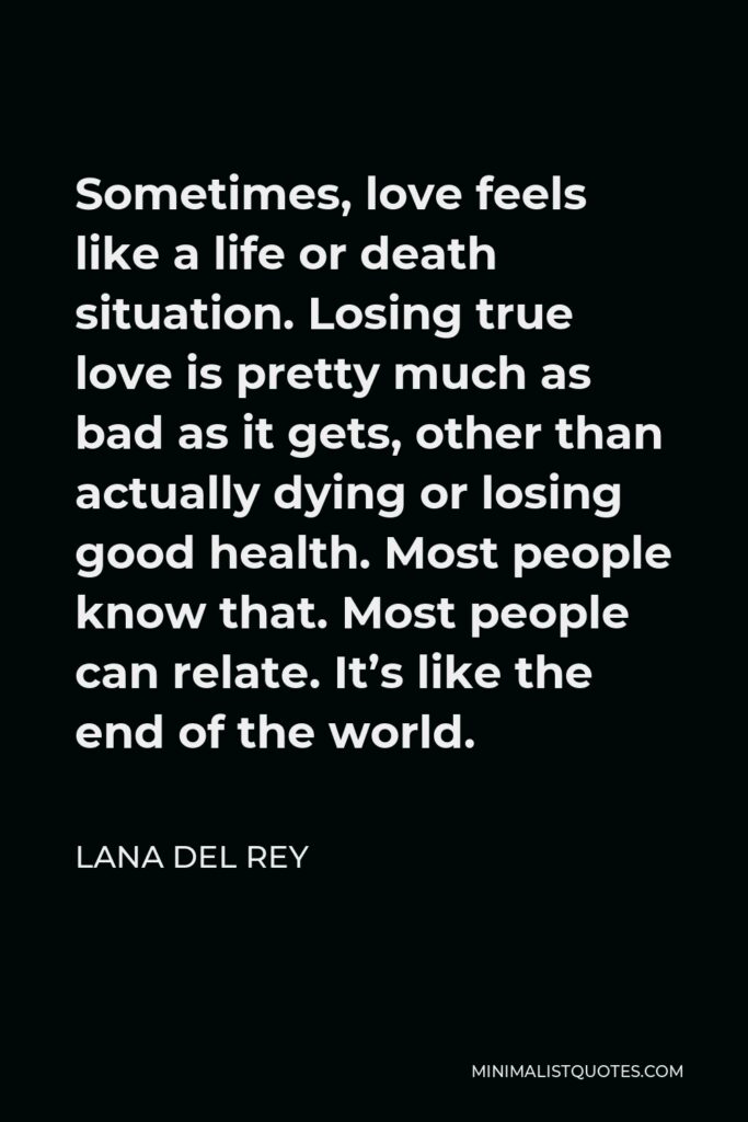 Lana Del Rey Quote - Sometimes, love feels like a life or death situation. Losing true love is pretty much as bad as it gets, other than actually dying or losing good health. Most people know that. Most people can relate. It’s like the end of the world.