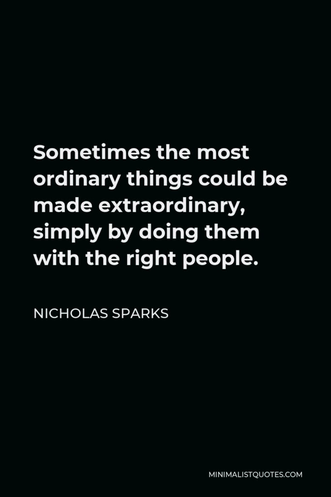 Nicholas Sparks Quote - Sometimes the most ordinary things could be made extraordinary, simply by doing them with the right people.