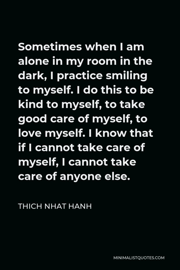 Thich Nhat Hanh Quote - Sometimes when I am alone in my room in the dark, I practice smiling to myself. I do this to be kind to myself, to take good care of myself, to love myself. I know that if I cannot take care of myself, I cannot take care of anyone else.