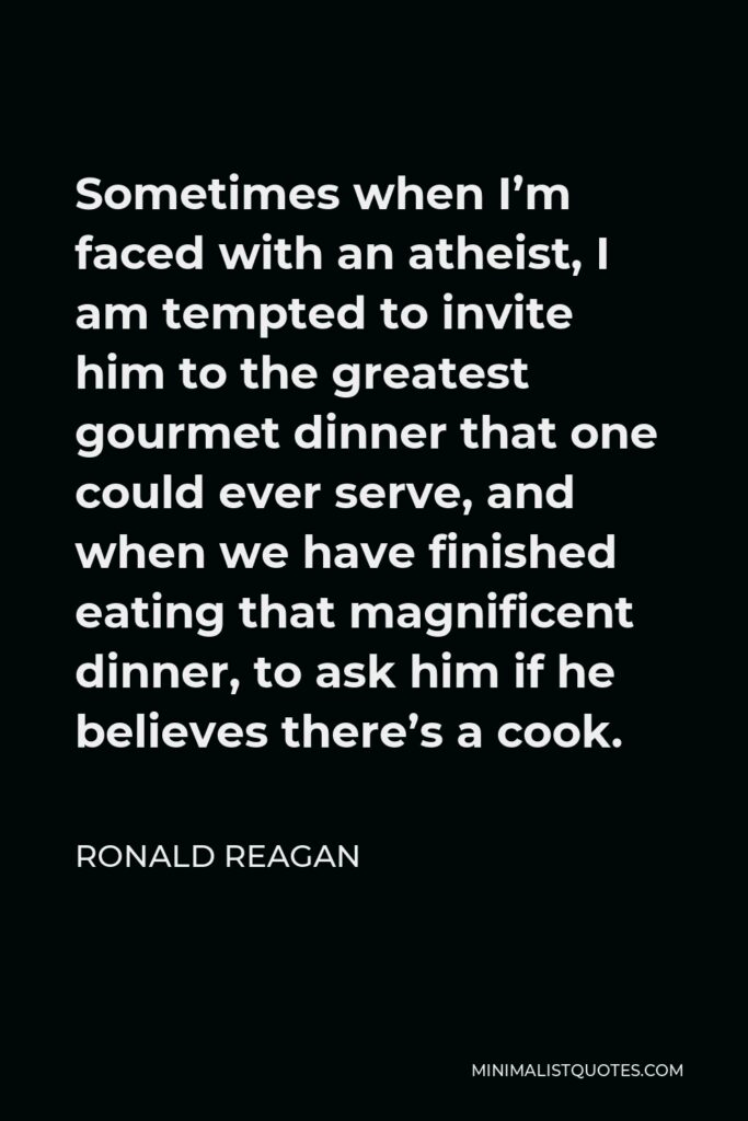 Ronald Reagan Quote - Sometimes when I’m faced with an atheist, I am tempted to invite him to the greatest gourmet dinner that one could ever serve, and when we have finished eating that magnificent dinner, to ask him if he believes there’s a cook.