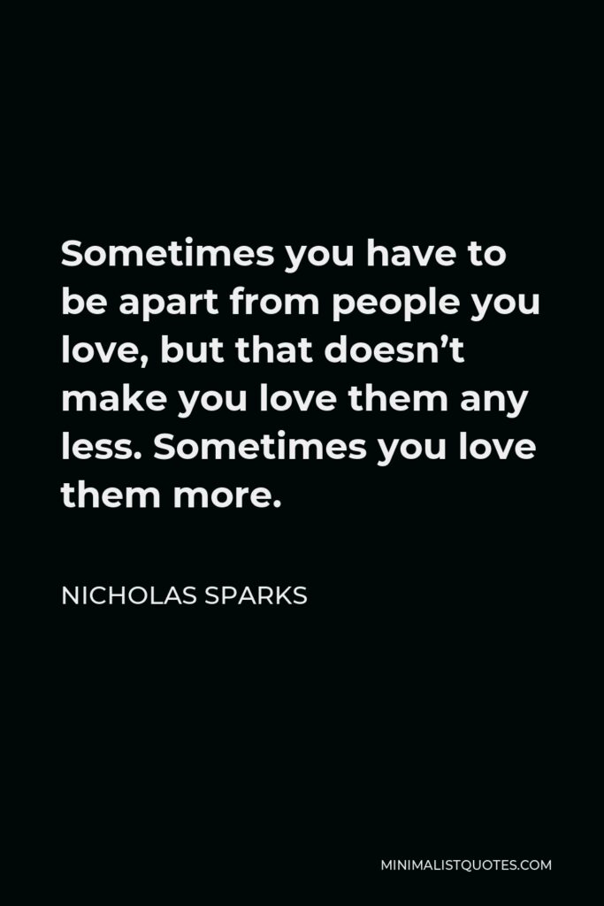 Nicholas Sparks Quote - Sometimes you have to be apart from people you love, but that doesn’t make you love them any less. Sometimes you love them more.