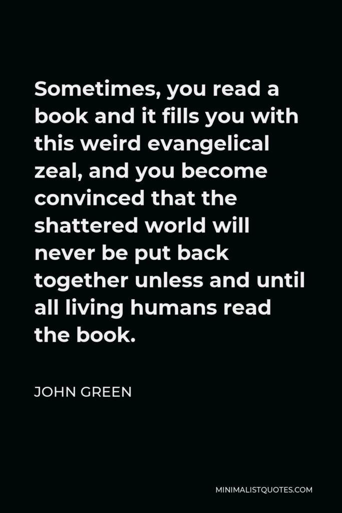 John Green Quote - Sometimes, you read a book and it fills you with this weird evangelical zeal, and you become convinced that the shattered world will never be put back together unless and until all living humans read the book.