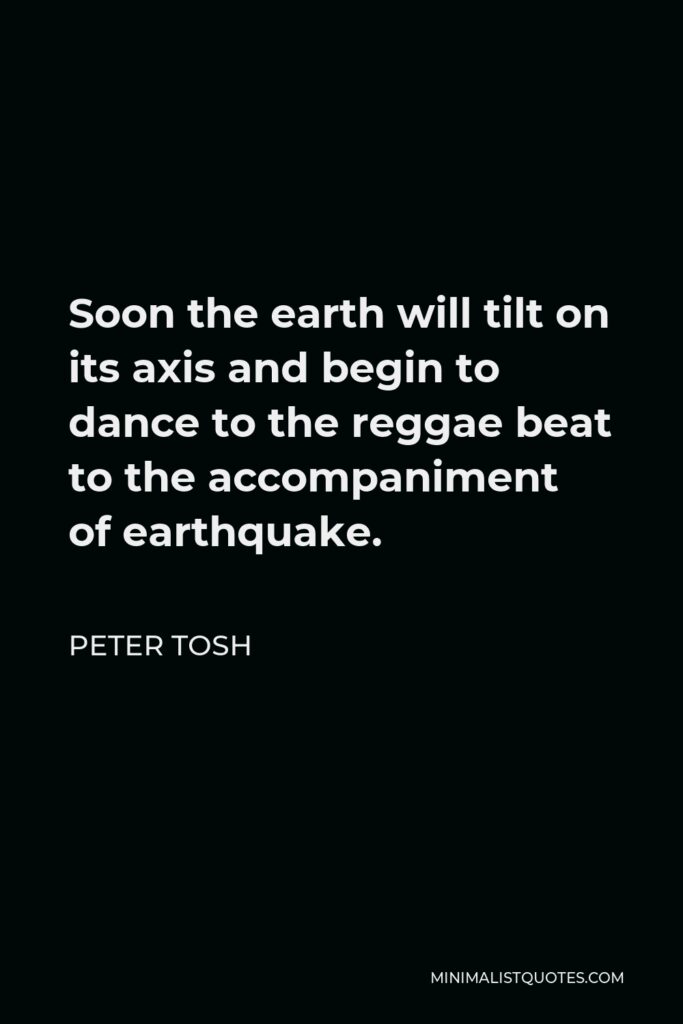 Peter Tosh Quote - Soon the earth will tilt on its axis and begin to dance to the reggae beat to the accompaniment of earthquake.