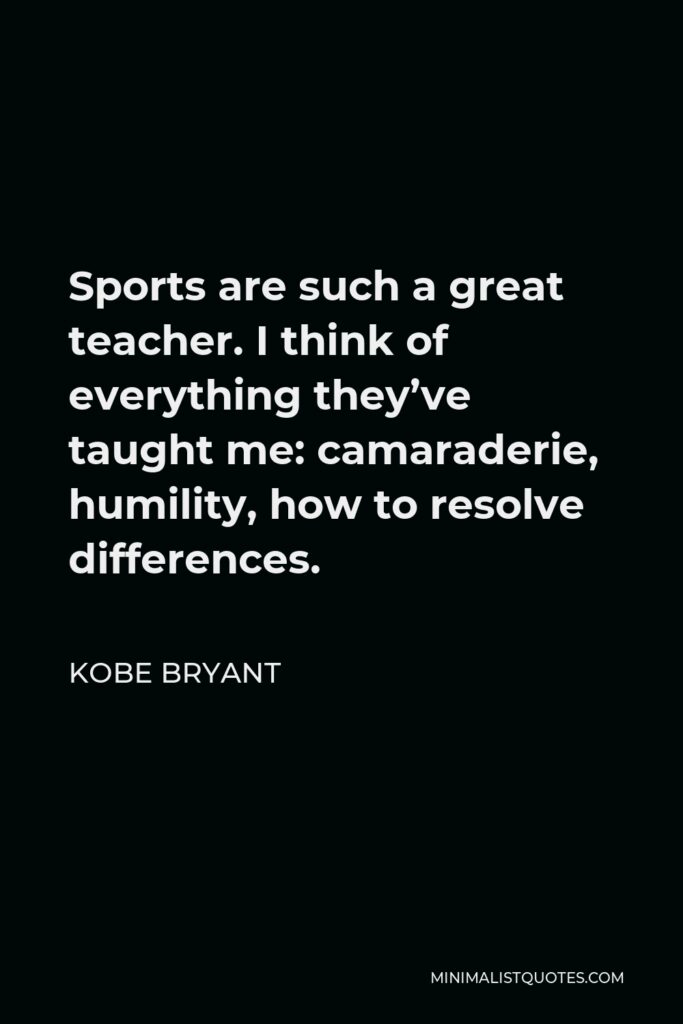 Kobe Bryant Quote - Sports are such a great teacher. I think of everything they’ve taught me: camaraderie, humility, how to resolve differences.