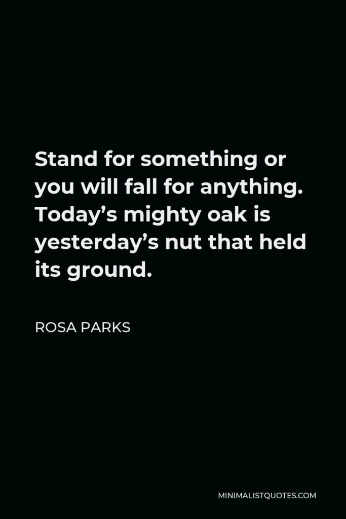 Rosa Parks Quote - Stand for something or you will fall for anything. Today’s mighty oak is yesterday’s nut that held its ground.