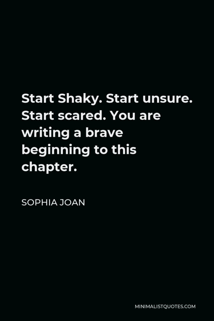 Sophia Joan Quote - Start Shaky. Start unsure. Start scared. You are writing a brave beginning to this chapter.