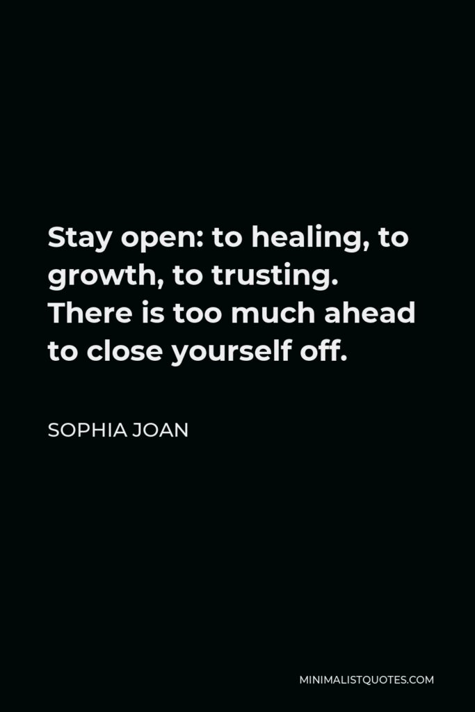 Sophia Joan Quote - Stay open: to healing, to growth, to trusting. There is too much ahead to close yourself off.