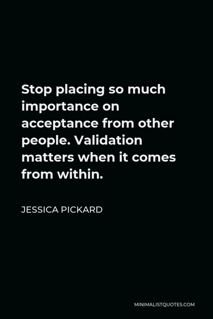 Jessica Pickard Quote - Stop placing so much importance on acceptance from other people. Validation matters when it comes from within.