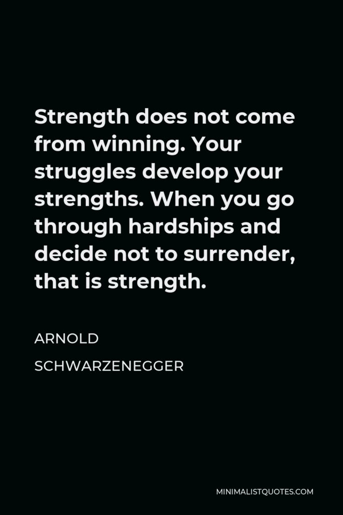 Arnold Schwarzenegger Quote - Strength does not come from winning. Your struggles develop your strengths. When you go through hardships and decide not to surrender, that is strength.