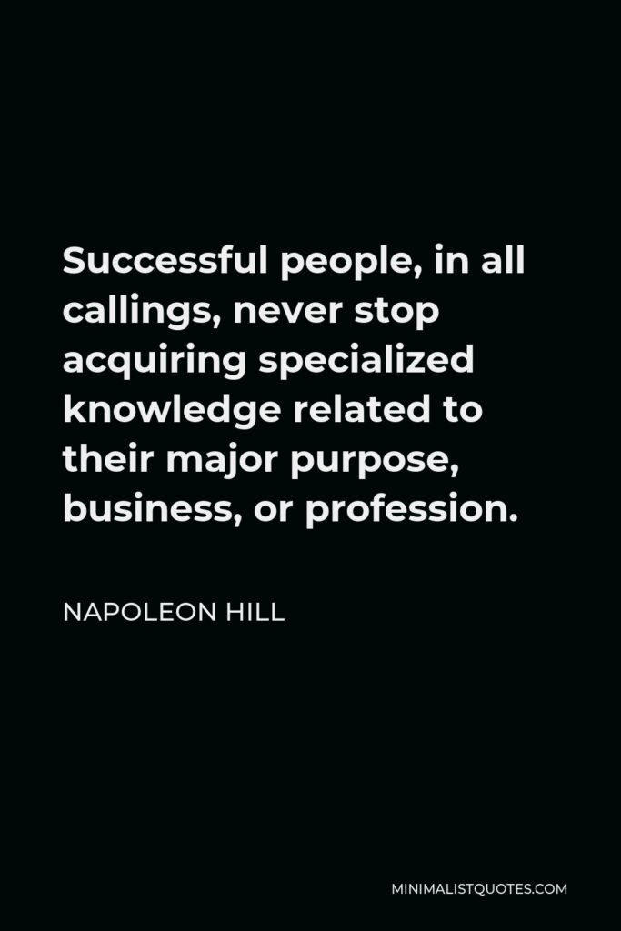 Napoleon Hill Quote - Successful people, in all callings, never stop acquiring specialized knowledge related to their major purpose, business, or profession.